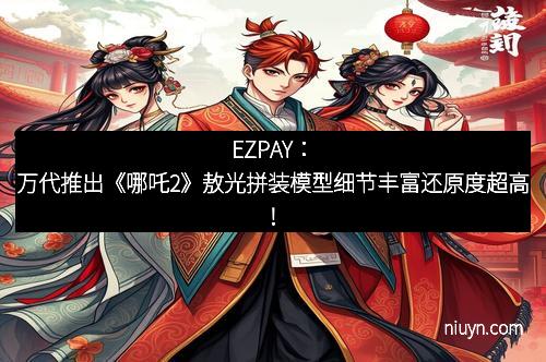 EZPAY：万代推出《哪吒2》敖光拼装模型细节丰富还原度超高！