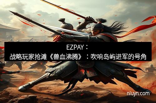 EZPAY：战略玩家抢滩《兽血沸腾》：吹响岛屿进军的号角